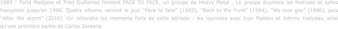 1989 : Farid Medjane et Fred Guillemet fondent FACE TO FACE, un groupe de Heavy Metal . Le groupe écumera les festivals et salles françaises jusqu'en 1996. Quatre albums verront le jour "Face to face" (1992), "Back to the front" (1994), "We love gas" (1996), puis "After the storm" (2016). On retiendra les moments forts de cette période : les tournées avec Iron Maiden et Johnny Hallyday, ainsi qu'une première partie de Carlos Santana