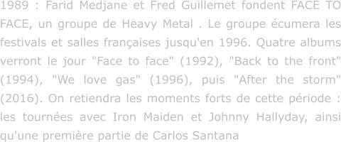 1989 : Farid Medjane et Fred Guillemet fondent FACE TO FACE, un groupe de Heavy Metal . Le groupe écumera les festivals et salles françaises jusqu'en 1996. Quatre albums verront le jour "Face to face" (1992), "Back to the front" (1994), "We love gas" (1996), puis "After the storm" (2016). On retiendra les moments forts de cette période : les tournées avec Iron Maiden et Johnny Hallyday, ainsi qu'une première partie de Carlos Santana